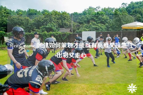 青海团建如何策划才能既有高度又接地气出彩又走心